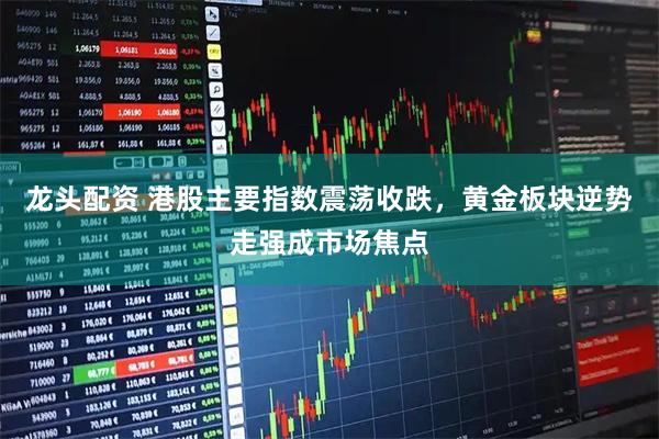 龙头配资 港股主要指数震荡收跌，黄金板块逆势走强成市场焦点