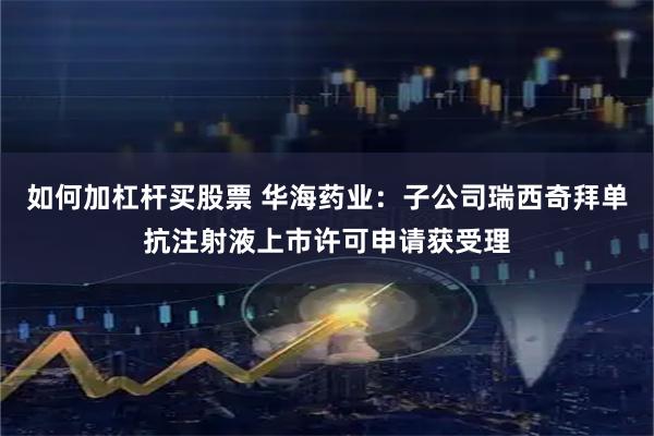 如何加杠杆买股票 华海药业：子公司瑞西奇拜单抗注射液上市许可申请获受理
