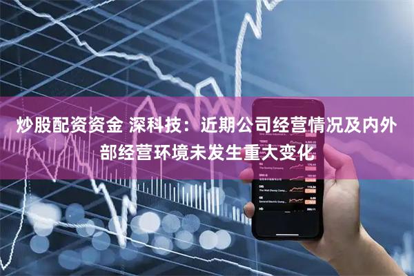 炒股配资资金 深科技：近期公司经营情况及内外部经营环境未发生重大变化