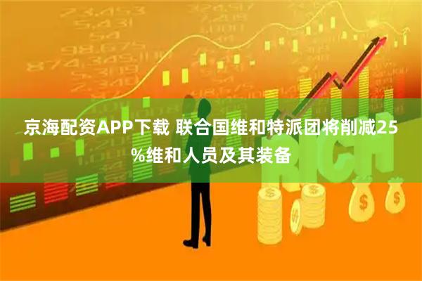 京海配资APP下载 联合国维和特派团将削减25%维和人员及其装备